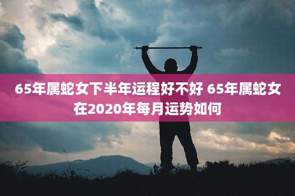 65年属蛇女下半年运程好不好 65年属蛇女在2020年每月运势如何