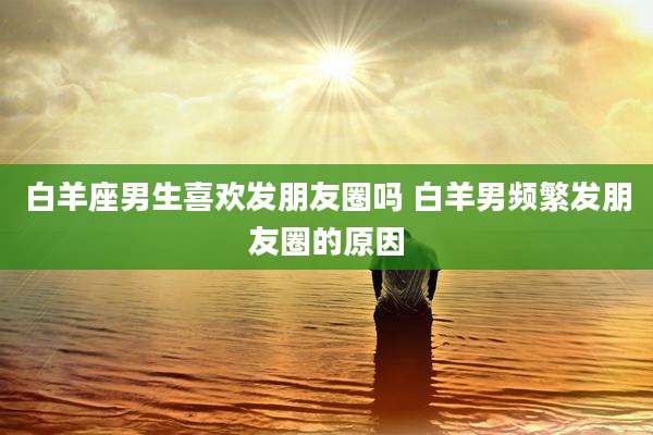 白羊座男生喜欢发朋友圈吗 白羊男频繁发朋友圈的原因