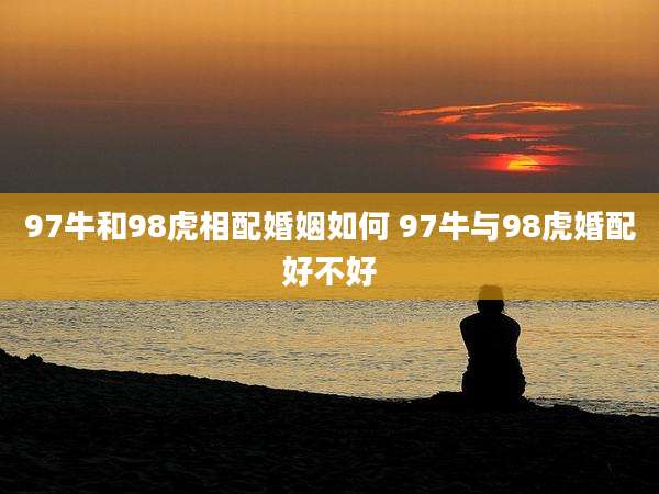 97牛和98虎相配婚姻如何 97牛与98虎婚配好不好