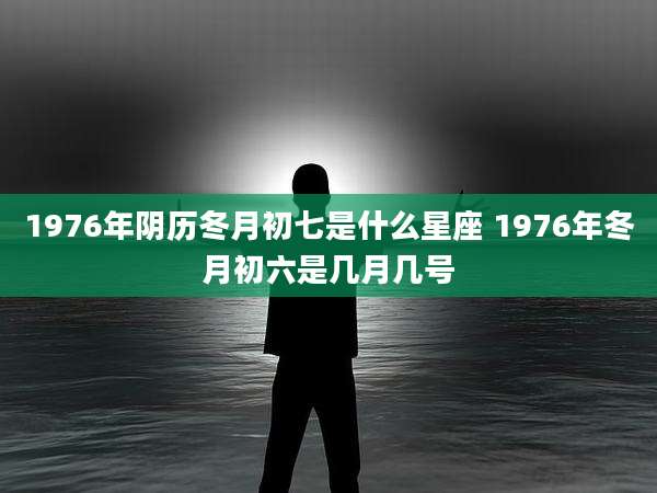 1976年阴历冬月初七是什么星座 1976年冬月初六是几月几号