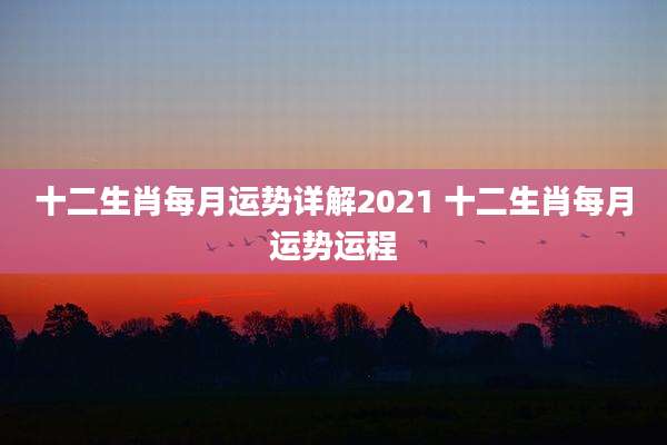 十二生肖每月运势详解2021 十二生肖每月运势运程