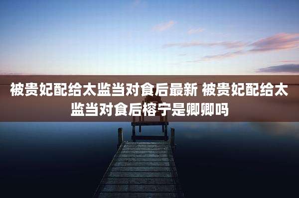 被贵妃配给太监当对食后最新 被贵妃配给太监当对食后榕宁是卿卿吗
