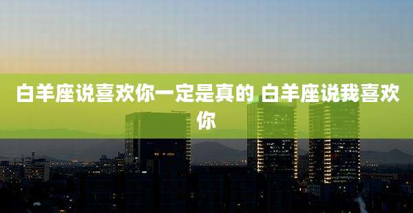 白羊座说喜欢你一定是真的 白羊座说我喜欢你