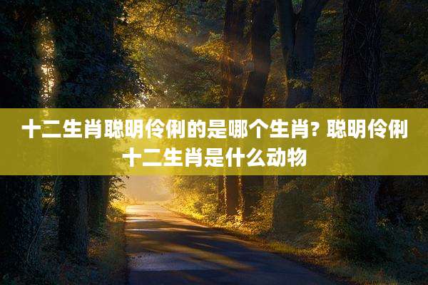 十二生肖聪明伶俐的是哪个生肖? 聪明伶俐十二生肖是什么动物