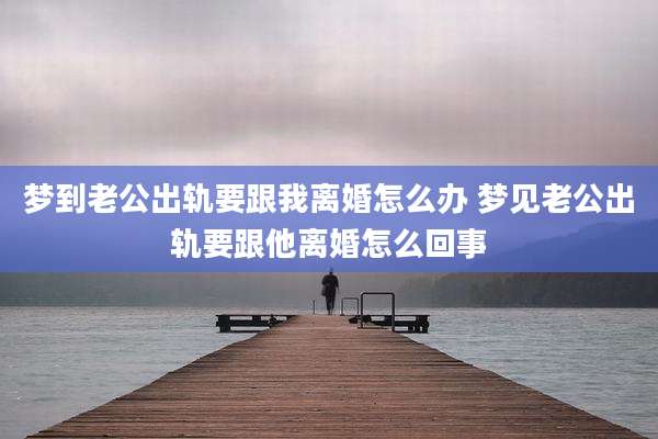 梦到老公出轨要跟我离婚怎么办 梦见老公出轨要跟他离婚怎么回事