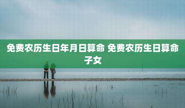 免费农历生日年月日算命 免费农历生日算命子女