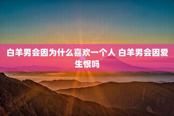 白羊男会因为什么喜欢一个人 白羊男会因爱生恨吗