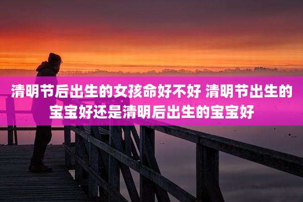 清明节后出生的女孩命好不好 清明节出生的宝宝好还是清明后出生的宝宝好