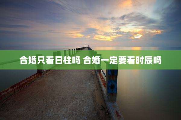 合婚只看日柱吗 合婚一定要看时辰吗