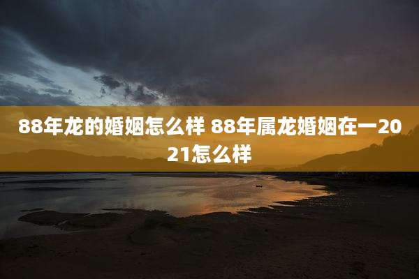 88年龙的婚姻怎么样 88年属龙婚姻在一2021怎么样