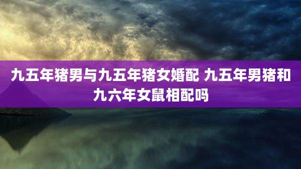 九五年猪男与九五年猪女婚配 九五年男猪和九六年女鼠相配吗