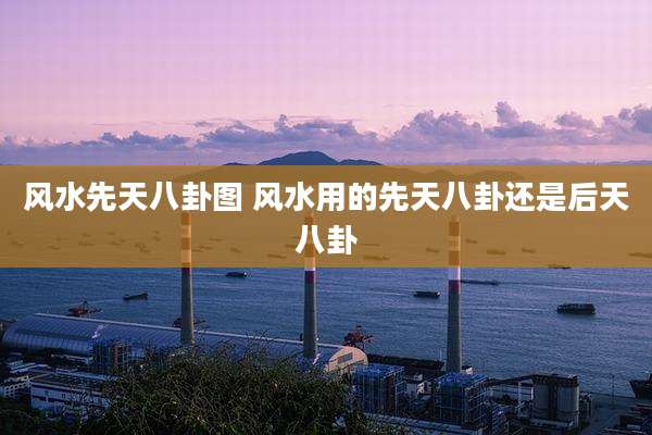 风水先天八卦图 风水用的先天八卦还是后天八卦