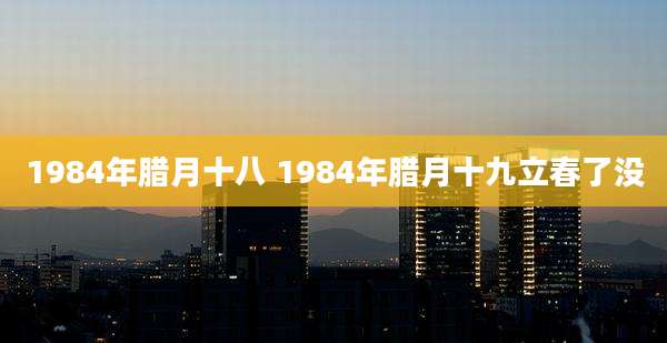 1984年腊月十八 1984年腊月十九立春了没