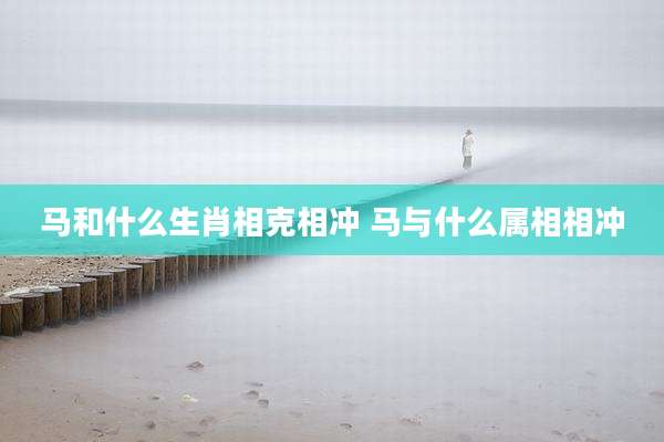 马和什么生肖相克相冲 马与什么属相相冲