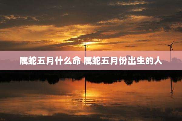 属蛇五月什么命 属蛇五月份出生的人