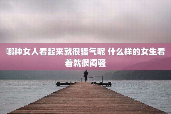 哪种女人看起来就很骚气呢 什么样的女生看着就很闷骚