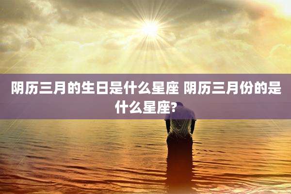 阴历三月的生日是什么星座 阴历三月份的是什么星座?