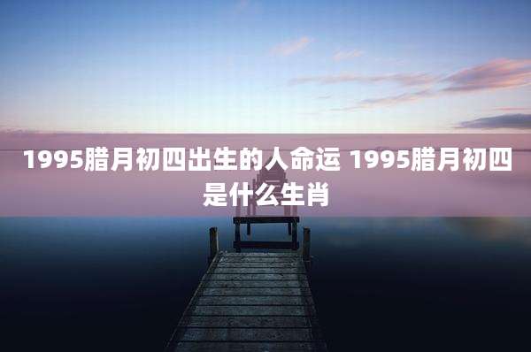 1995腊月初四出生的人命运 1995腊月初四是什么生肖