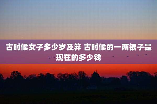 古时候女子多少岁及笄 古时候的一两银子是现在的多少钱