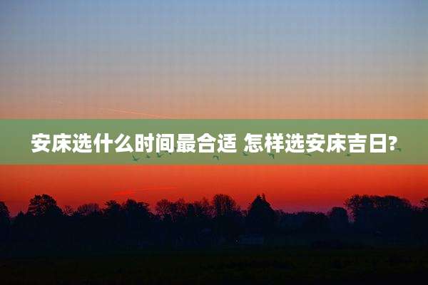 安床选什么时间最合适 怎样选安床吉日?