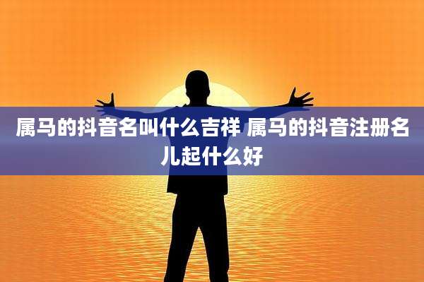 属马的抖音名叫什么吉祥 属马的抖音注册名儿起什么好