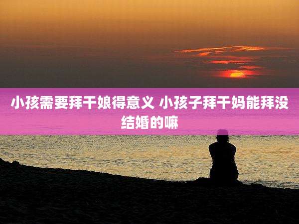 小孩需要拜干娘得意义 小孩子拜干妈能拜没结婚的嘛