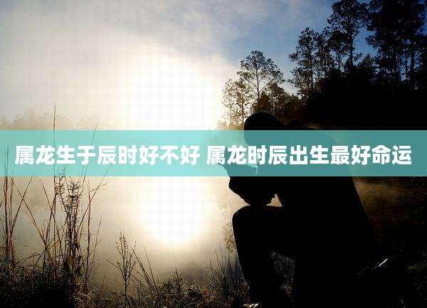 属龙生于辰时好不好 属龙时辰出生最好命运