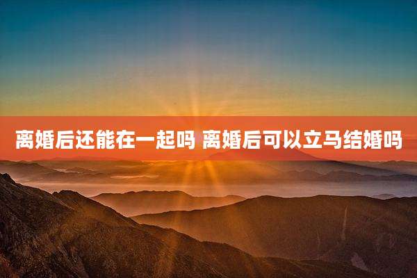 离婚后还能在一起吗 离婚后可以立马结婚吗