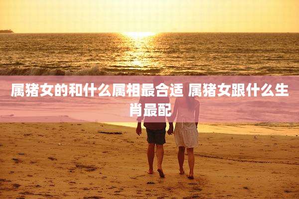 属猪女的和什么属相最合适 属猪女跟什么生肖最配