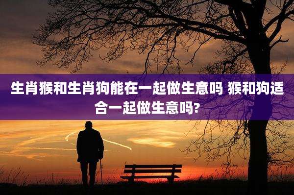 生肖猴和生肖狗能在一起做生意吗 猴和狗适合一起做生意吗?
