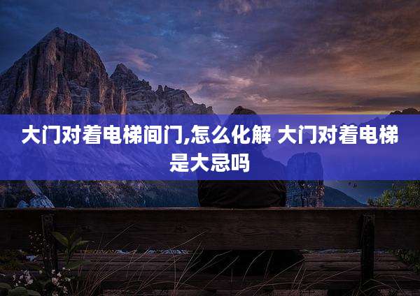 大门对着电梯间门,怎么化解 大门对着电梯是大忌吗