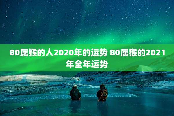80属猴的人2020年的运势 80属猴的2021年全年运势