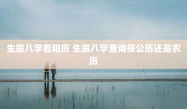 生辰八字看阳历 生辰八字查询按公历还是农历
