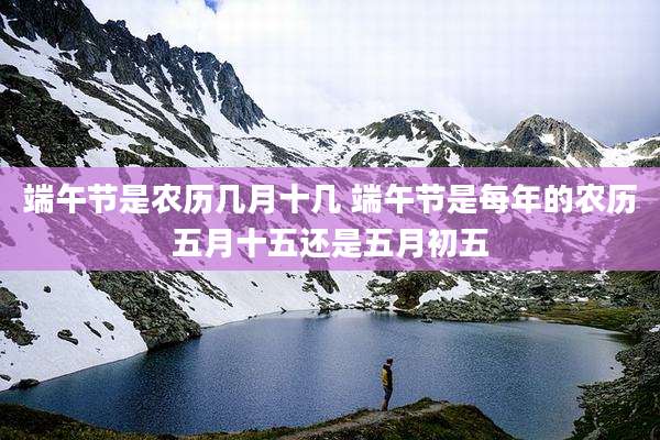 端午节是农历几月十几 端午节是每年的农历五月十五还是五月初五