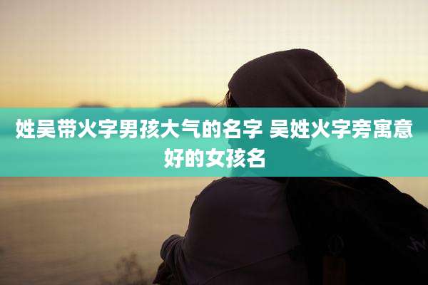姓吴带火字男孩大气的名字 吴姓火字旁寓意好的女孩名