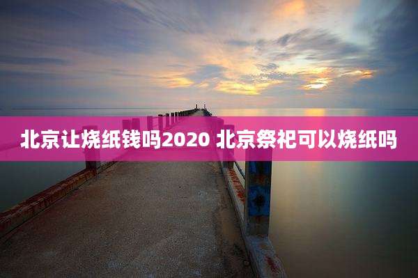 北京让烧纸钱吗2020 北京祭祀可以烧纸吗