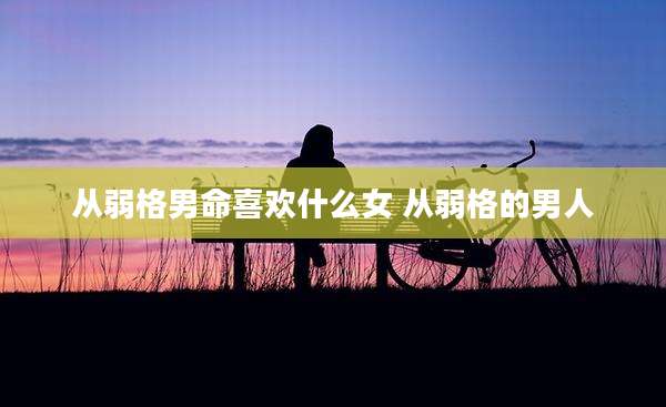 从弱格男命喜欢什么女 从弱格的男人