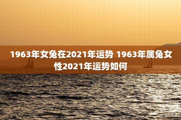 1963年女兔在2021年运势 1963年属兔女性2021年运势如何
