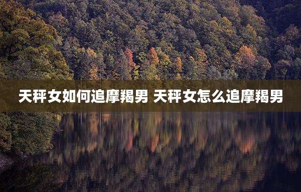 天秤女如何追摩羯男 天秤女怎么追摩羯男