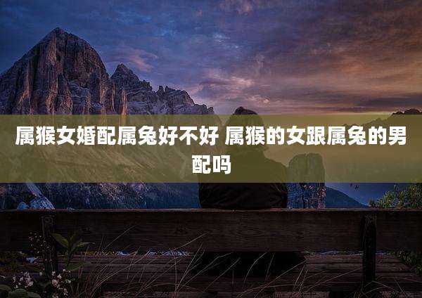 属猴女婚配属兔好不好 属猴的女跟属兔的男配吗