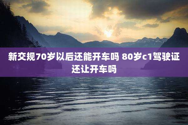 新交规70岁以后还能开车吗 80岁c1驾驶证还让开车吗