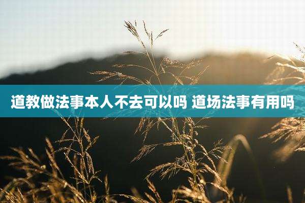 道教做法事本人不去可以吗 道场法事有用吗