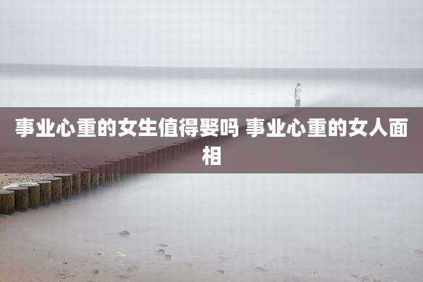 事业心重的女生值得娶吗 事业心重的女人面相