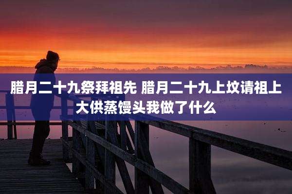 腊月二十九祭拜祖先 腊月二十九上坟请祖上大供蒸馒头我做了什么