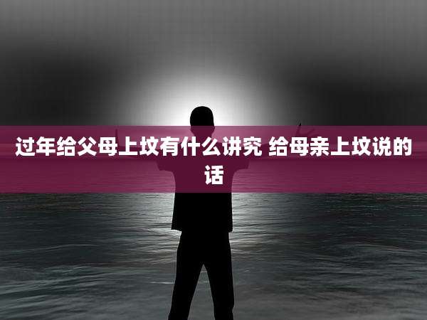 过年给父母上坟有什么讲究 给母亲上坟说的话