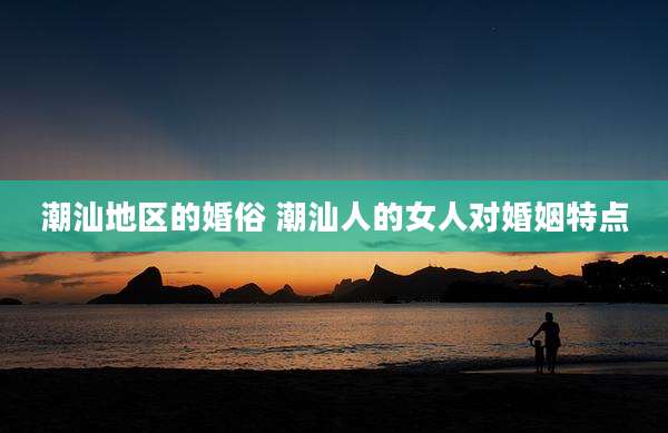 潮汕地区的婚俗 潮汕人的女人对婚姻特点