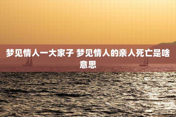梦见情人一大家子 梦见情人的亲人死亡是啥意思