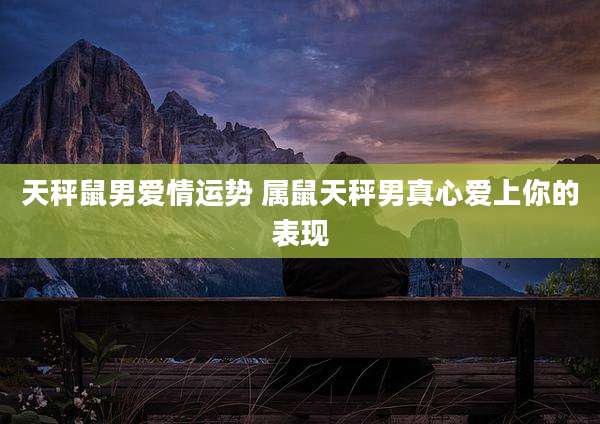 天秤鼠男爱情运势 属鼠天秤男真心爱上你的表现