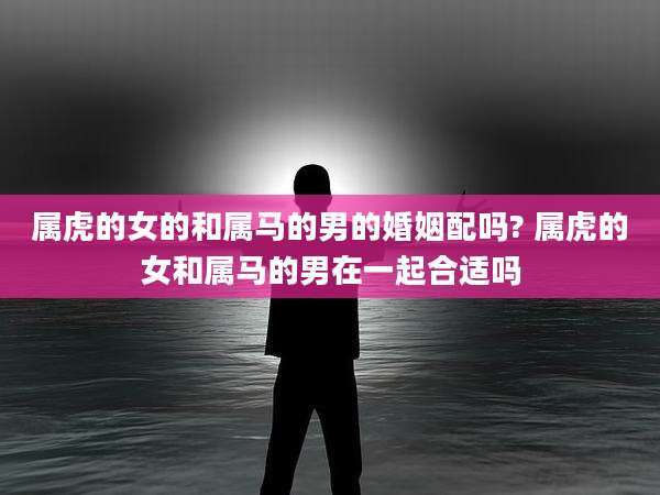 属虎的女的和属马的男的婚姻配吗? 属虎的女和属马的男在一起合适吗