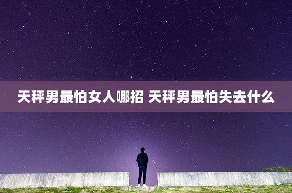 天秤男最怕女人哪招 天秤男最怕失去什么